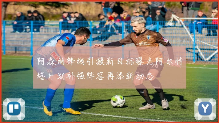 阿森纳锋线引援新目标曝光阿尔特塔计划补强阵容再添新动态