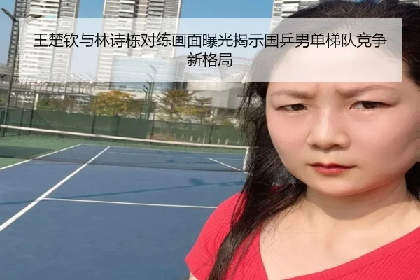 王楚钦与林诗栋对练画面曝光揭示国乒男单梯队竞争新格局